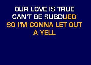 OUR LOVE IS TRUE
CAN'T BE SUBDUED
SO I'M GONNA LET OUT
A YELL