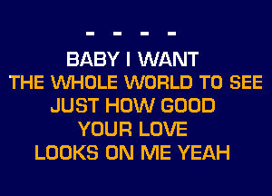 BABY I WANT
THE VUHOLE WORLD TO SEE

JUST HOW GOOD
YOUR LOVE
LOOKS ON ME YEAH