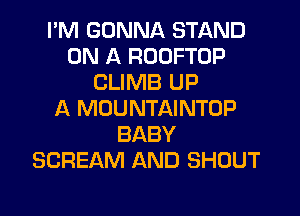 I'M GONNA STAND
ON A ROOFTOP
CLIMB UP
A MOUNTAINTOP
BABY
SCREAM AND SHOUT