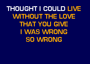 THOUGHT I COULD LIVE
WITHOUT THE LOVE
THAT YOU GIVE
I WAS WRONG
SO WRONG