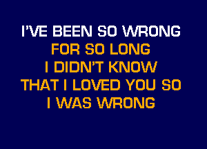 I'VE BEEN SO WRONG
FOR SO LONG
I DIDMT KNOW
THiQTI LOVED YOU SO
I WAS WRONG