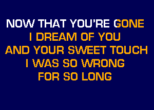 NOW THAT YOU'RE GONE
I DREAM OF YOU
AND YOUR SWEET TOUCH
I WAS 80 WRONG
FOR SO LONG