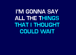 I'M GONNA SAY
ALL THE THINGS
THAT I THOUGHT

COULD WAIT