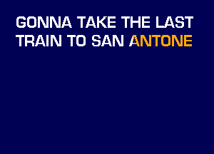 GONNA TAKE THE LAST
TRAIN T0 SAN ANTONE