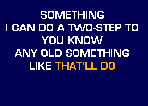 SOMETHING
I CAN DO A TWO-STEP TO
YOU KNOW
ANY OLD SOMETHING
LIKE THATLL DO