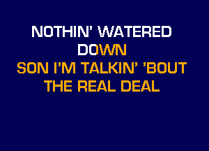 NOTHIN' WATERED
DOWN
SON I'M TALKIN' 'BOUT
THE REAL DEAL