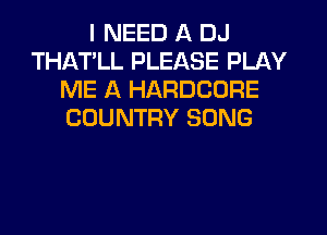 I NEED A DJ
THATLL PLEASE PLAY
ME A HARDCORE
COUNTRY SONG