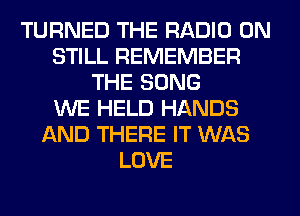 TURNED THE RADIO 0N
STILL REMEMBER
THE SONG
WE HELD HANDS
AND THERE IT WAS
LOVE