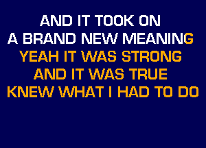 AND IT TOOK ON
A BRAND NEW MEANING
YEAH IT WAS STRONG
AND IT WAS TRUE
KNEW WHAT I HAD TO DO