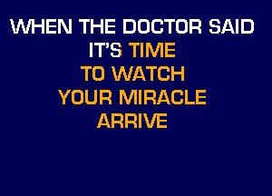 WHEN THE DOCTOR SAID
IT'S TIME
TO WATCH
YOUR MIRACLE

ARRIVE
