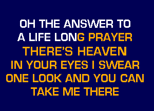 0H THE ANSWER TO
A LIFE LONG PRAYER
THERES HEAVEN
IN YOUR EYES I SWEAR
ONE LOOK AND YOU CAN
TAKE ME THERE