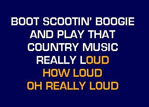 BOOT SCOOTIN' BOOGIE
AND PLAY THAT
COUNTRY MUSIC

REALLY LOUD
HOW LOUD
0H REALLY LOUD