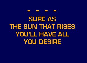 SURE AS
THE SUN THAT RISES
YOU'LL HAVE ALL
YOU DESIRE