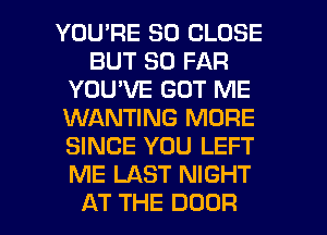 YOU'RE SO CLOSE
BUT SO FAR
YOU'VE GOT ME
KNANWNGRMFE
SINCE YOU LEFT
IWELASTNW W

AT THE DOOR l