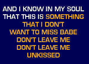 AND I KNOW IN MY SOUL
THAT THIS IS SOMETHING
THAT I DON'T
WANT TO MISS BABE
DON'T LEAVE ME
DON'T LEAVE ME
UNKISSED