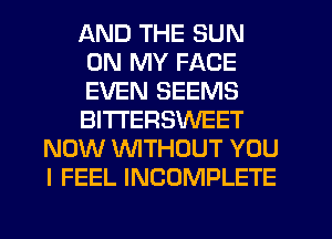 AND THE SUN
ON MY FACE
EVEN SEEMS
BITI'ERSWEET
NOW WTHOUT YOU
I FEEL INCOMPLETE