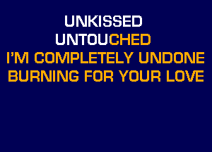 UNKISSED
UNTOUCHED
I'M COMPLETELY UNDONE
BURNING FOR YOUR LOVE