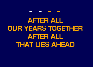 AFTER ALL
OUR YEARS TOGETHER
AFTER ALL
THAT LIES AHEAD