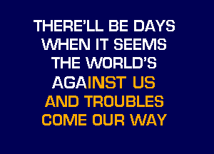 THERELL BE DAYS
WHEN IT SEEMS
THE WORLD'S

AGAINST US
AND TROUBLES

COME OUR WAY I