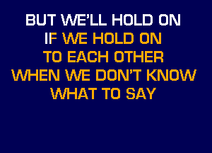 BUT WE'LL HOLD 0N
IF WE HOLD ON
TO EACH OTHER
WHEN WE DON'T KNOW
WHAT TO SAY