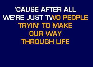 'CAUSE AFTER ALL
WERE JUST TWO PEOPLE
TRYIN' TO MAKE
OUR WAY
THROUGH LIFE