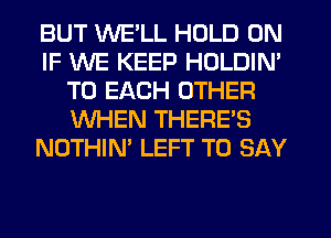 BUT WE'LL HOLD 0N
IF WE KEEP HOLDIN'
TO EACH OTHER
WHEN THERE'S
NOTHIN' LEFT TO SAY