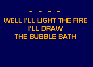 WELL I'LL LIGHT THE FIRE
I'LL DRAW
THE BUBBLE BATH