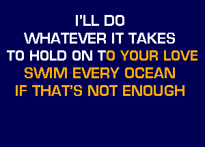 I'LL DO

WATEVER IT TAKES
TO HOLD ON TO YOUR LOVE

SUVIM EVERY OCEAN
IF THAT'S NOT ENOUGH