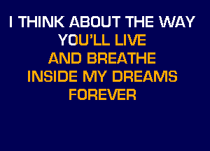 I THINK ABOUT THE WAY
YOU'LL LIVE
AND BREATHE
INSIDE MY DREAMS
FOREVER