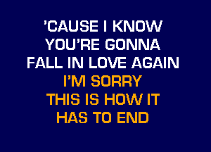 'CAUSE I KNOW
YOU'RE GONNA
FALL IN LOVE AGAIN

I'M SORRY
THIS IS HOW IT
HAS TO END