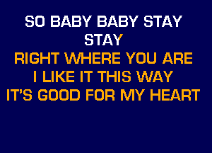 SO BABY BABY STAY
STAY
RIGHT WHERE YOU ARE
I LIKE IT THIS WAY
ITS GOOD FOR MY HEART