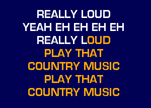 REALLY LOUD
YEAH EH EH EH EH
REALLY LOUD
PLAY THAT
COUNTRY MUSIC
PLAY THAT
COUNTRY MUSIC