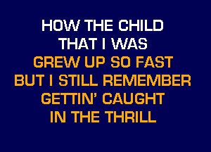 HOW THE CHILD
THAT I WAS
GREW UP 80 FAST
BUT I STILL REMEMBER
GETI'IM CAUGHT
IN THE THRILL