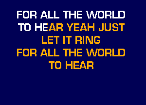 FOR ALL THE WORLD
TO HEAR YEAH JUST
LET IT RING
FOR ALL THE WORLD
TO HEAR