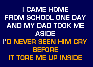 I CAME HOME
FROM SCHOOL ONE DAY
AND MY DAD TOOK ME

ASIDE
I'D NEVER SEEN HIM CRY
BEFORE
IT TORE ME UP INSIDE