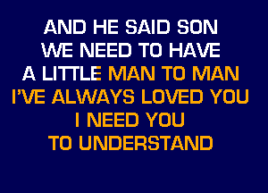 AND HE SAID SON
WE NEED TO HAVE
A LITTLE MAN T0 MAN
I'VE ALWAYS LOVED YOU
I NEED YOU
TO UNDERSTAND