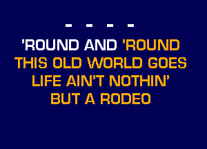 'ROUND AND 'ROUND
THIS OLD WORLD GOES
LIFE AIN'T NOTHIN'
BUT A RODEO