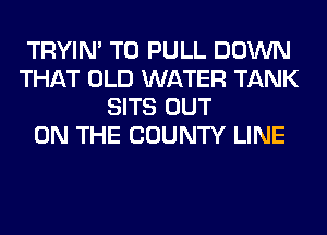 TRYIN' T0 PULL DOWN
THAT OLD WATER TANK
SITS OUT
ON THE COUNTY LINE