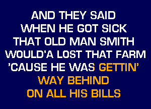 AND THEY SAID
WHEN HE GOT SICK

THAT OLD MAN SMITH
WOULD'A LOST THAT FARM

'CAUSE HE WAS GETI'IM
WAY BEHIND
ON ALL HIS BILLS