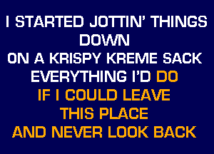 I STARTED JOTI'IM THINGS

DOWN
ON A KRISPY KREME SACK

EVERYTHING I'D DO
IF I COULD LEAVE
THIS PLACE
AND NEVER LOOK BACK
