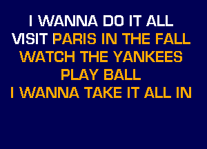 I WANNA DO IT ALL
VISIT PARIS IN THE FALL
WATCH THE YANKEES
PLAY BALL
I WANNA TAKE IT ALL IN