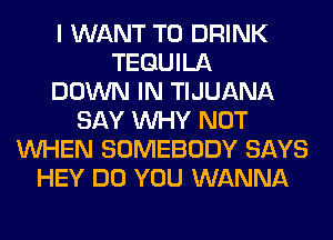 I WANT TO DRINK
TEQUILA
DOWN IN TIJUANA
SAY WHY NOT
WHEN SOMEBODY SAYS
HEY DO YOU WANNA