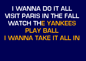 I WANNA DO IT ALL
VISIT PARIS IN THE FALL
WATCH THE YANKEES
PLAY BALL
I WANNA TAKE IT ALL IN