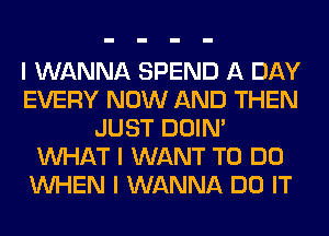 I WANNA SPEND A DAY
EVERY NOW AND THEN
JUST DOIN'
INHAT I WANT TO DO
INHEN I WANNA DO IT