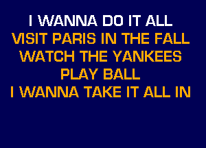 I WANNA DO IT ALL
VISIT PARIS IN THE FALL
WATCH THE YANKEES
PLAY BALL
I WANNA TAKE IT ALL IN