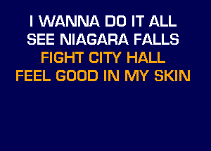 I WANNA DO IT ALL
SEE NIAGARA FALLS
FIGHT CITY HALL
FEEL GOOD IN MY SKIN