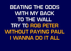 BEATING THE ODDS
WITH MY BACK
TO THE WALL
TRY TO ROB PETER
WITHOUT PAYING PAUL
I WANNA DO IT ALL