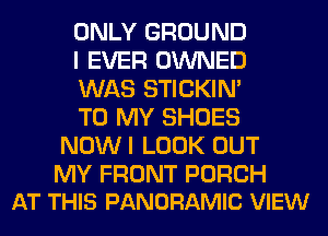 ONLY GROUND

I EVER OWNED

WAS STICKIN'

TO MY SHOES
NOWI LOOK OUT

MY FRONT PORCH
AT THIS PANORAMIC VIEW