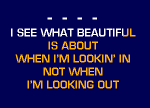 I SEE WHAT BEAUTIFUL
IS ABOUT
WHEN I'M LOOKIN' IN
NOT WHEN
I'M LOOKING OUT