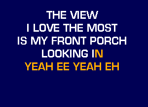 THE VIEW
I LOVE THE MOST
IS MY FRONT PORCH
LOOKING IN
YEAH EE YEAH EH